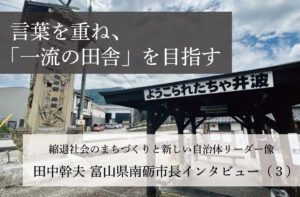 言葉を重ね、「一流の田舎」を目指す~田中幹夫・富山県南砺市長インタビュー(3)~