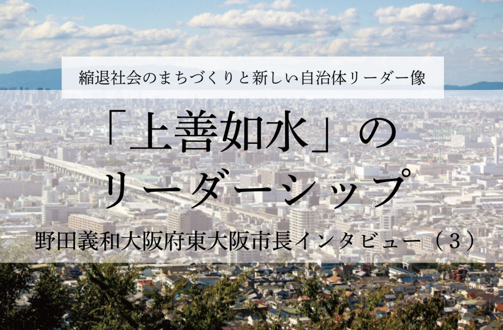 「上善如水」のリーダーシップ～野田義和・大阪府東大阪市長インタビュー（３）～