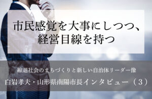 市民感覚を大事にしつつ、経営目線を持つ～白岩孝夫・山形県南陽市長インタビュー（３）～