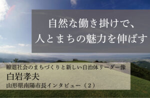 自然な働き掛けで、人とまちの魅力を伸ばす～白岩孝夫・山形県南陽市長インタビュー（２）～