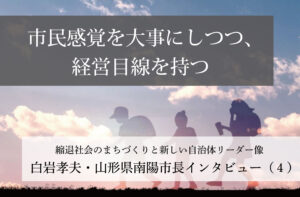 市民感覚を大事にしつつ、経営目線を持つ~白岩孝夫・山形県南陽市長インタビュー(4)~
