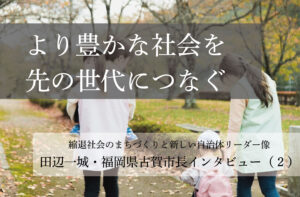 より豊かな社会を先の世代につなぐ~田辺一城・福岡県古賀市長インタビュー(2)~