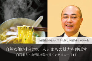 自然な働き掛けで、人とまちの魅力を伸ばす~白岩孝夫・山形県南陽市長インタビュー(1)~