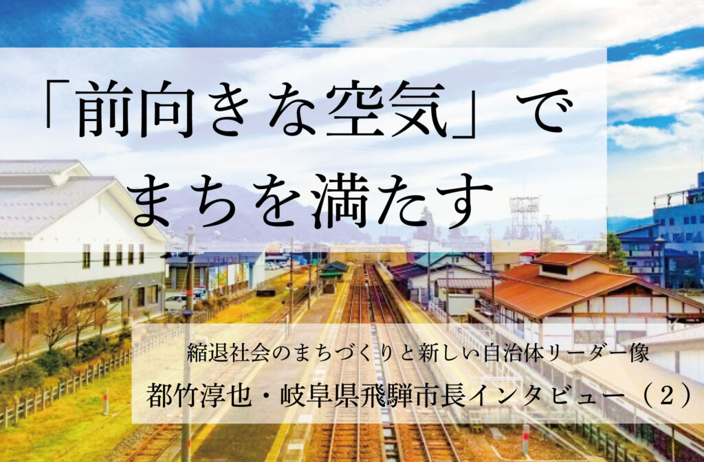 「前向きな空気」でまちを満たす～都竹淳也・岐阜県飛騨市長インタビュー（２）～