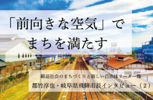 「前向きな空気」でまちを満たす~都竹淳也・岐阜県飛騨市長インタビュー(2)~
