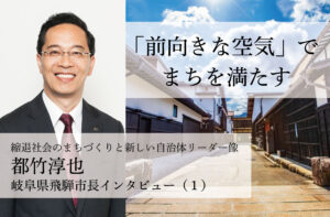 「前向きな空気」でまちを満たす~都竹淳也・岐阜県飛騨市長インタビュー(1)~
