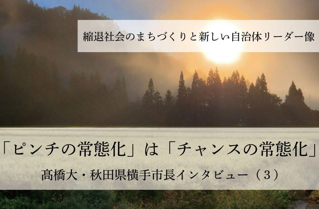 「ピンチの常態化」は「チャンスの常態化」～髙橋大・秋田県横手市長インタビュー（３）～
