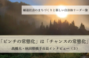 「ピンチの常態化」は「チャンスの常態化」~髙橋大・秋田県横手市長インタビュー(3)~