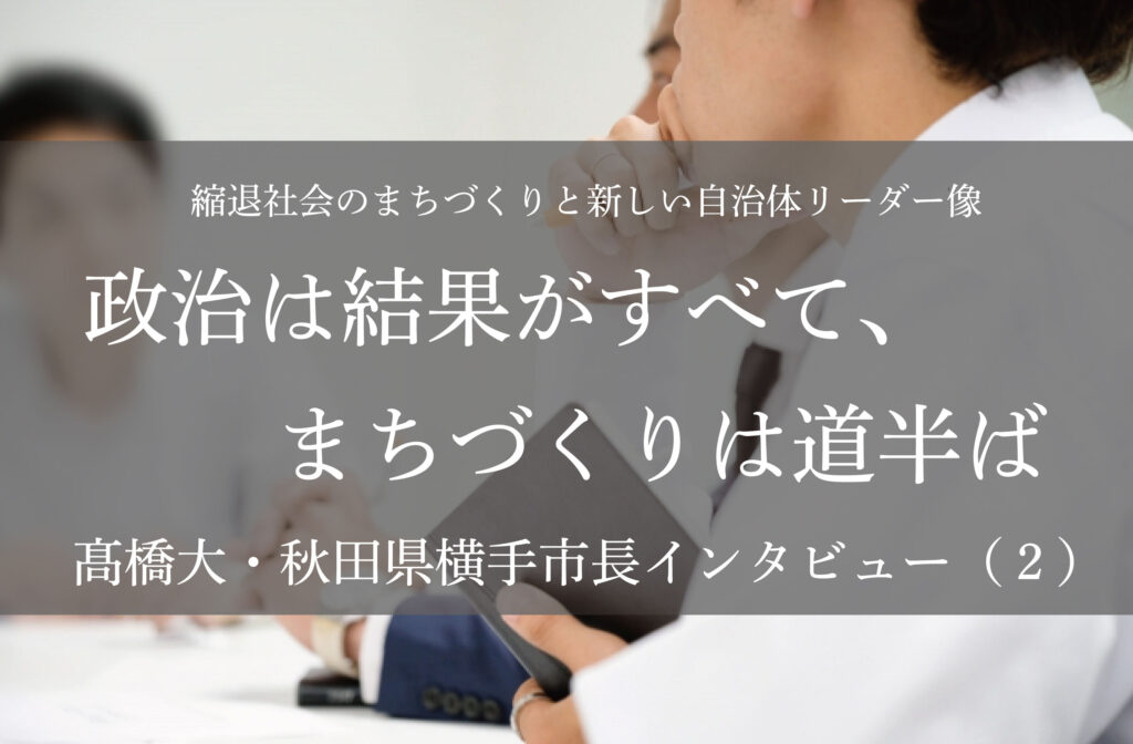政治は結果がすべて、まちづくりは道半ば～髙橋大・秋田県横手市長インタビュー（２）～