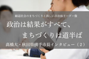 政治は結果がすべて、まちづくりは道半ば~髙橋大・秋田県横手市長インタビュー(2)~