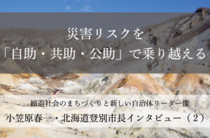 災害リスクを「自助・共助・公助」で乗り越える～小笠原春一・北海道登別市長インタビュー（２）～