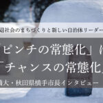 「ピンチの常態化」は「チャンスの常態化」～髙橋大・秋田県横手市長インタビュー（４）～