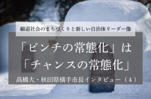 「ピンチの常態化」は「チャンスの常態化」～髙橋大・秋田県横手市長インタビュー（４）～