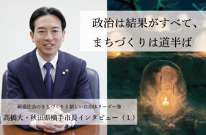政治は結果がすべて、まちづくりは道半ば～髙橋大・秋田県横手市長インタビュー（１）～