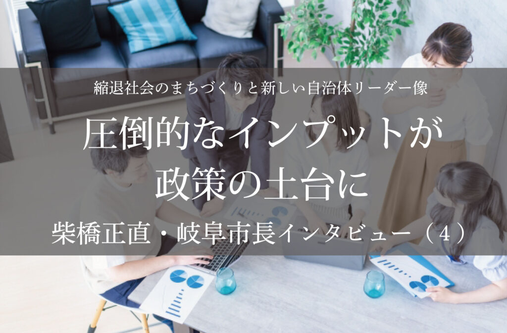 圧倒的なインプットが政策の土台に～柴橋正直・岐阜市長インタビュー（４）～