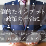 圧倒的なインプットが政策の土台に~柴橋正直・岐阜市長インタビュー(3)~