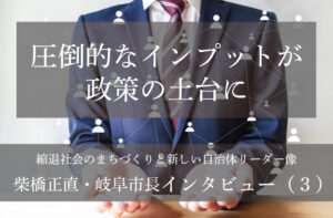 圧倒的なインプットが政策の土台に~柴橋正直・岐阜市長インタビュー(3)~