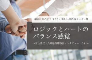 「ロジック」と「ハート」のバランス感覚~片山象三・兵庫県西脇市長インタビュー(3)~