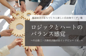 「ロジック」と「ハート」のバランス感覚～片山象三・兵庫県西脇市長インタビュー（４）～