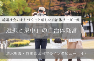 「選択と集中」の自治体経営~清水聖義・群馬県太田市長インタビュー(4)~