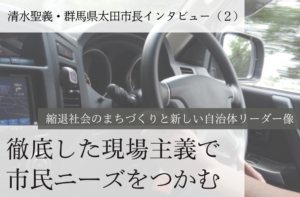 徹底した現場主義で市民ニーズをつかむ~清水聖義・群馬県太田市長インタビュー(2)~