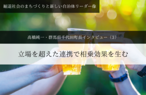 立場を超えた連携で相乗効果を生む～ 高橋純一・群馬県千代田町長インタビュー（３）～