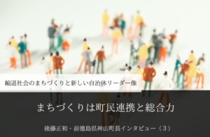 まちづくりは町民連携と総合力~ 後藤正和・前徳島県神山町長インタビュー(3)~