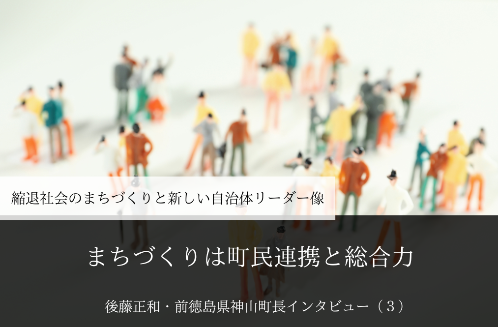 まちづくりは町民連携と総合力～ 後藤正和・前徳島県神山町長インタビュー（３）～