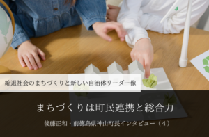 まちづくりは町民連携と総合力~ 後藤正和・前徳島県神山町長インタビュー(4)~