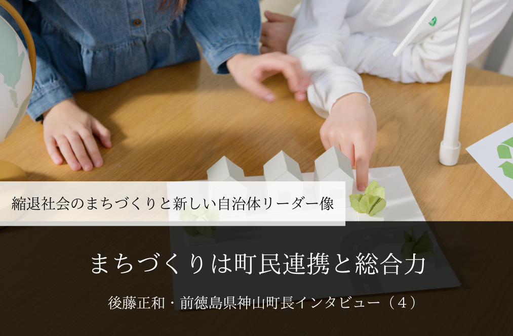 まちづくりは町民連携と総合力～ 後藤正和・前徳島県神山町長インタビュー（４）～