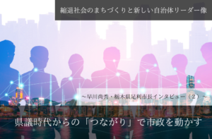 県議時代からの「つながり」で市政を動かす~早川尚秀・栃木県足利市長インタビュー(2)~
