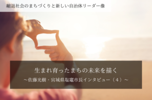 生まれ育ったまちの未来を描く~佐藤光樹・宮城県塩竈市長インタビュー(4)~