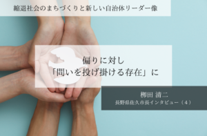 偏りに対し「問いを投げ掛ける存在」に~栁田清二・長野県佐久市長インタビュー(4)~