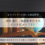 まちづくりへの思いと政治哲学～高松義行・福島県本宮市長インタビュー（３）～