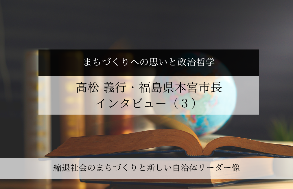 まちづくりへの思いと政治哲学～高松義行・福島県本宮市長インタビュー（３）～