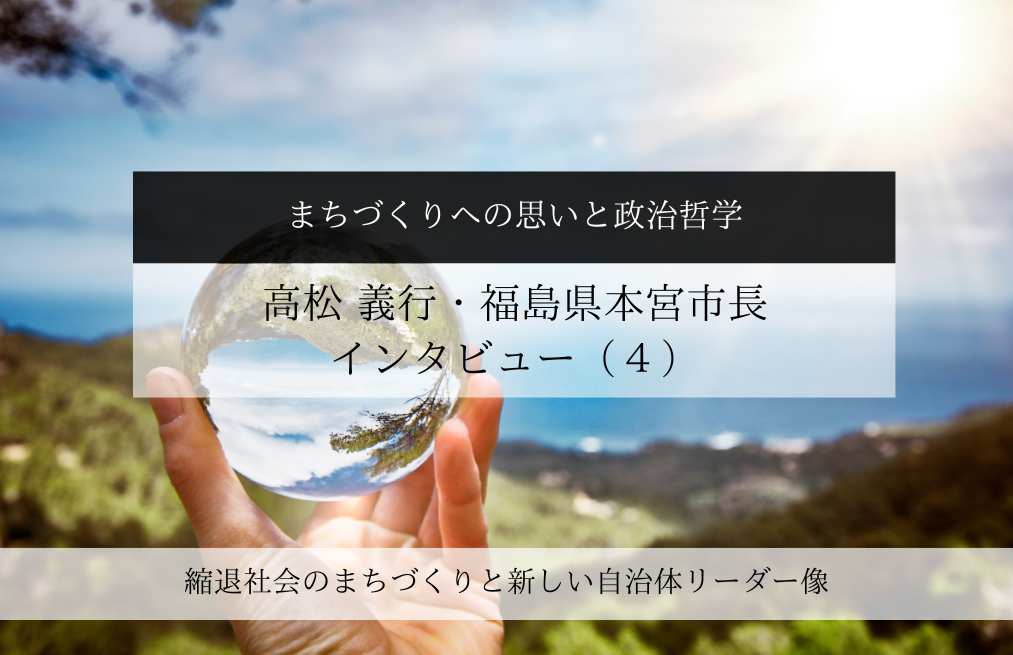 まちづくりへの思いと政治哲学～高松義行・福島県本宮市長インタビュー（４）～