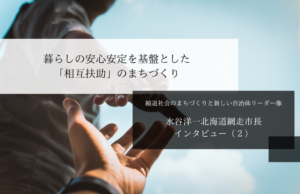 暮らしの安心安定を基盤とした「相互扶助」のまちづくり~水谷洋一・北海道網走市長インタビュー(2)~