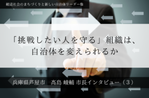 「挑戦したい人を守る」組織は、自治体を変えられるか～髙島崚輔・兵庫県芦屋市長インタビュー（３）～