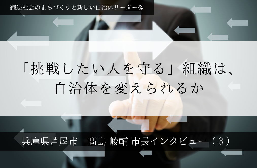 「挑戦したい人を守る」組織は、自治体を変えられるか～髙島崚輔・兵庫県芦屋市長インタビュー（３）～