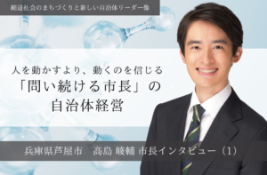 人を動かすより、動くのを信じる「問い続ける市長」の自治体経営～髙島崚輔・兵庫県芦屋市長インタビュー（１）～