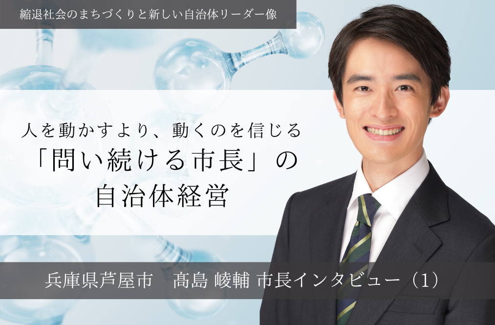 人を動かすより、動くのを信じる「問い続ける市長」の自治体経営～髙島崚輔・兵庫県芦屋市長インタビュー（１）～