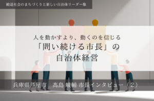 人を動かすより、動くのを信じる「問い続ける市長」の自治体経営~髙島崚輔・兵庫県芦屋市長インタビュー(2)~