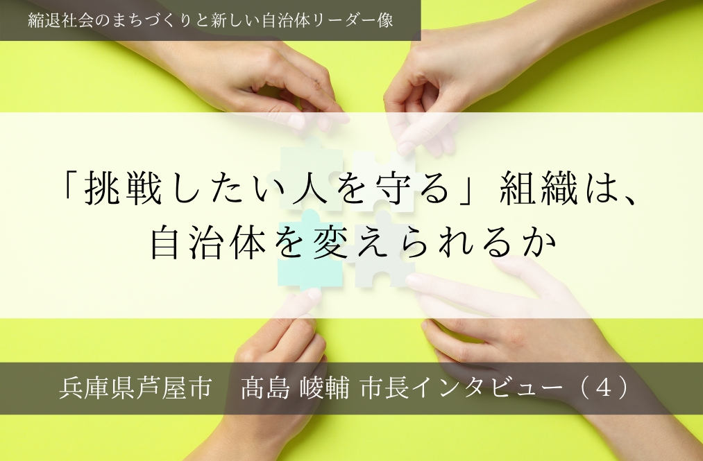「挑戦したい人を守る」組織は、自治体を変えられるか～髙島崚輔・兵庫県芦屋市長インタビュー（４）～
